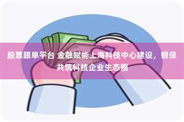 股票跟单平台 金融赋能上海科技中心建设，银保共筑科技企业生态圈