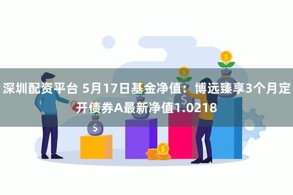 深圳配资平台 5月17日基金净值：博远臻享3个月定开债券A最新净值1.0218