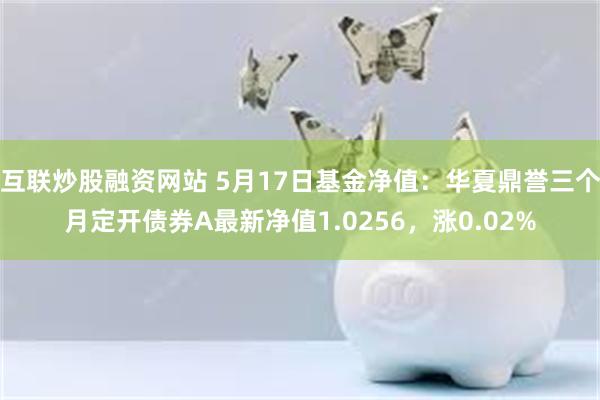 互联炒股融资网站 5月17日基金净值：华夏鼎誉三个月定开债券A最新净值1.0256，涨0.02%