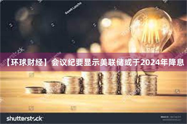 【环球财经】会议纪要显示美联储或于2024年降息