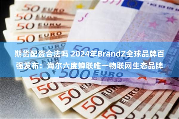 期货配资合法吗 2024年BrandZ全球品牌百强发布：海尔六度蝉联唯一物联网生态品牌