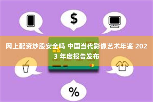 网上配资炒股安全吗 中国当代影像艺术年鉴 2023 年度报告发布