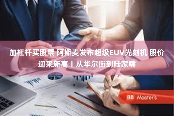 加杠杆买股票 阿斯麦发布超级EUV光刻机 股价迎来新高丨从华尔街到陆家嘴