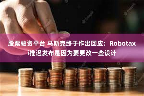 股票融资平台 马斯克终于作出回应：Robotaxi推迟发布是因为要更改一些设计