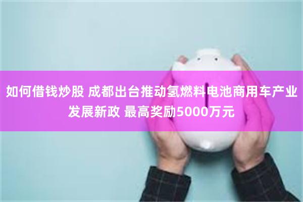 如何借钱炒股 成都出台推动氢燃料电池商用车产业发展新政 最高奖励5000万元