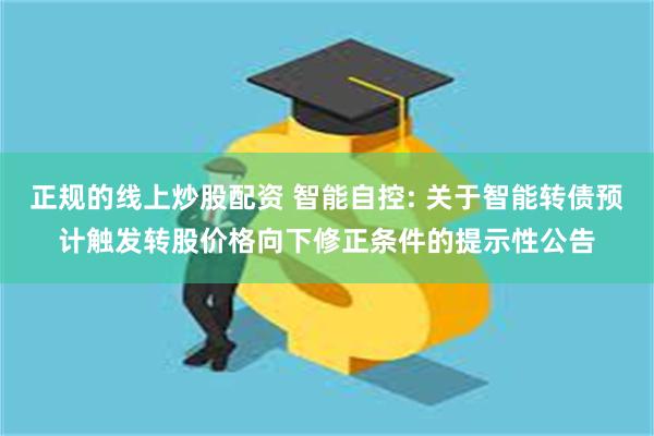 正规的线上炒股配资 智能自控: 关于智能转债预计触发转股价格向下修正条件的提示性公告