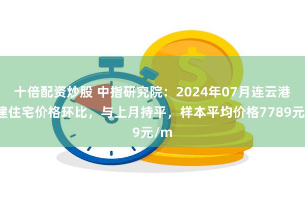 十倍配资炒股 中指研究院：2024年07月连云港新建住宅价格环比，与上月持平，样本平均价格7789元/m