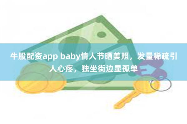 牛股配资app baby情人节晒美照，发量稀疏引人心疼，独坐街边显孤单