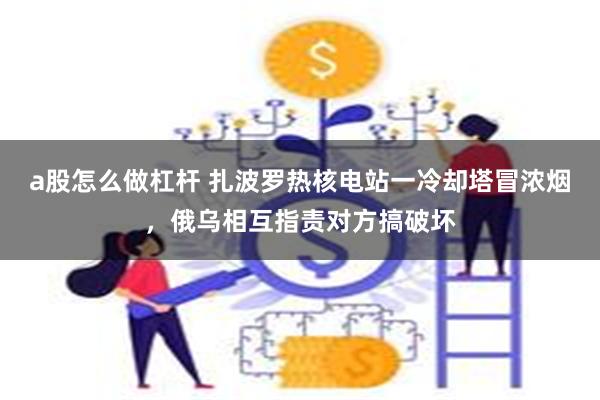 a股怎么做杠杆 扎波罗热核电站一冷却塔冒浓烟，俄乌相互指责对方搞破坏