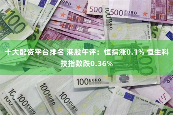 十大配资平台排名 港股午评：恒指涨0.1% 恒生科技指数跌0.36%