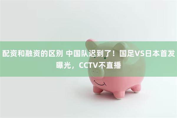 配资和融资的区别 中国队迟到了！国足VS日本首发曝光，CCTV不直播