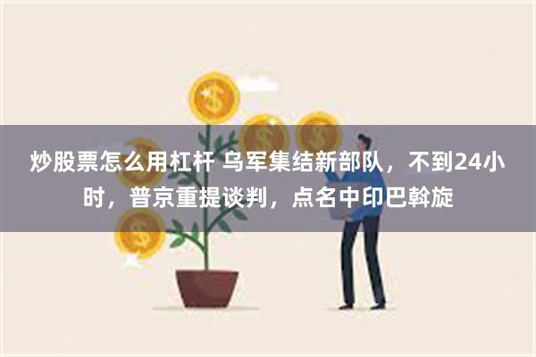 炒股票怎么用杠杆 乌军集结新部队，不到24小时，普京重提谈判，点名中印巴斡旋