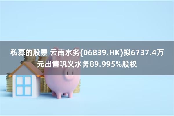 私募的股票 云南水务(06839.HK)拟6737.4万元出售巩义水务89.995%股权