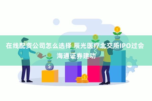 在线配资公司怎么选择 辰光医疗北交所IPO过会 海通证券建功