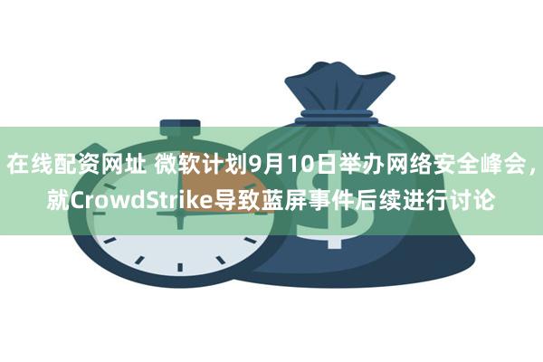 在线配资网址 微软计划9月10日举办网络安全峰会，就CrowdStrike导致蓝屏事件后续进行讨论