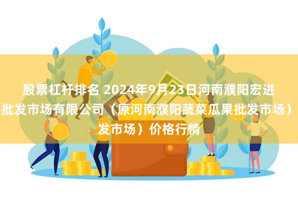 股票杠杆排名 2024年9月23日河南濮阳宏进农副产品批发市场有限公司（原河南濮阳蔬菜瓜果批发市场）价格行情