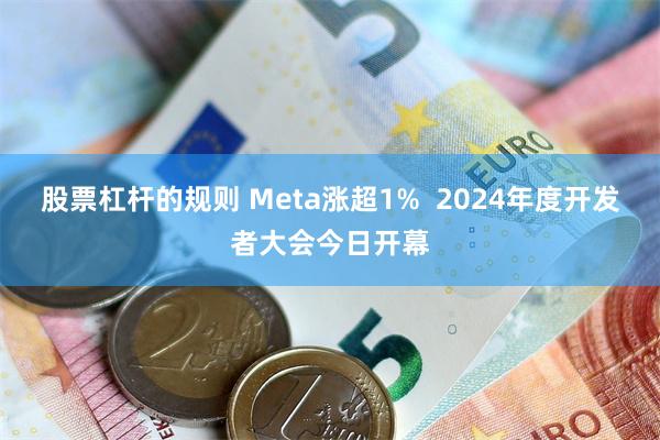 股票杠杆的规则 Meta涨超1%  2024年度开发者大会今日开幕