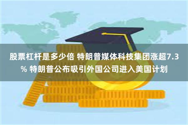 股票杠杆是多少倍 特朗普媒体科技集团涨超7.3% 特朗普公布吸引外国公司进入美国计划