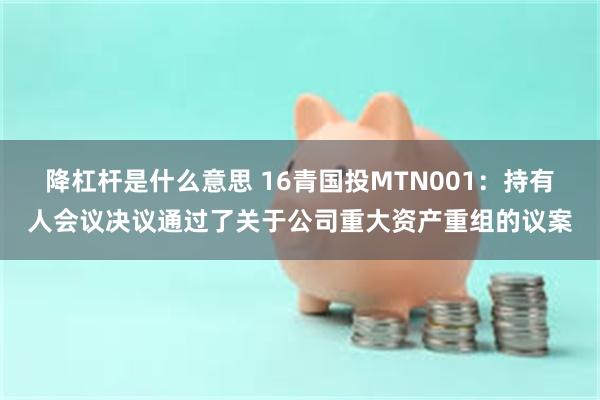 降杠杆是什么意思 16青国投MTN001：持有人会议决议通过了关于公司重大资产重组的议案