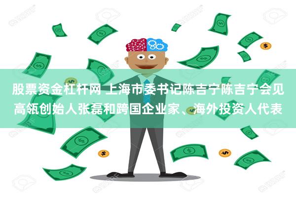 股票资金杠杆网 上海市委书记陈吉宁陈吉宁会见高瓴创始人张磊和跨国企业家、海外投资人代表