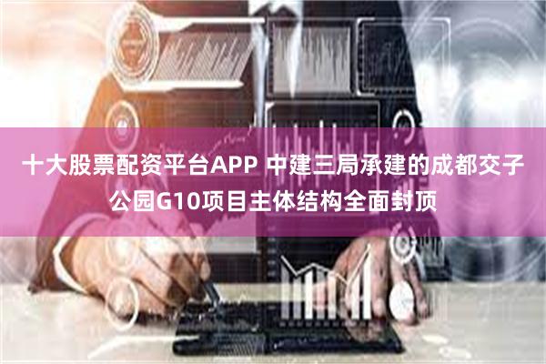 十大股票配资平台APP 中建三局承建的成都交子公园G10项目主体结构全面封顶