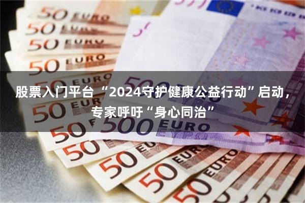 股票入门平台 “2024守护健康公益行动”启动，专家呼吁“身心同治”