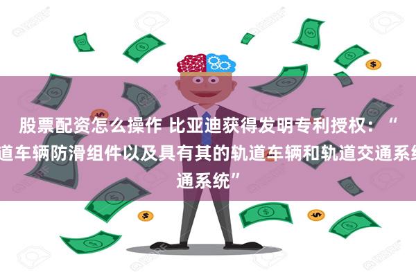 股票配资怎么操作 比亚迪获得发明专利授权：“轨道车辆防滑组件以及具有其的轨道车辆和轨道交通系统”