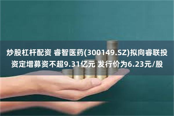 炒股杠杆配资 睿智医药(300149.SZ)拟向睿联投资定增募资不超9.31亿元 发行价为6.23元/股