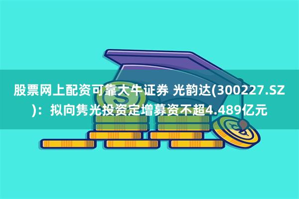 股票网上配资可靠大牛证券 光韵达(300227.SZ)：拟向隽光投资定增募资不超4.489亿元