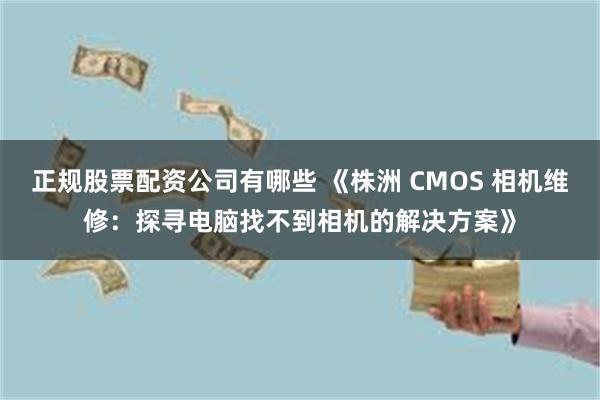 正规股票配资公司有哪些 《株洲 CMOS 相机维修：探寻电脑找不到相机的解决方案》