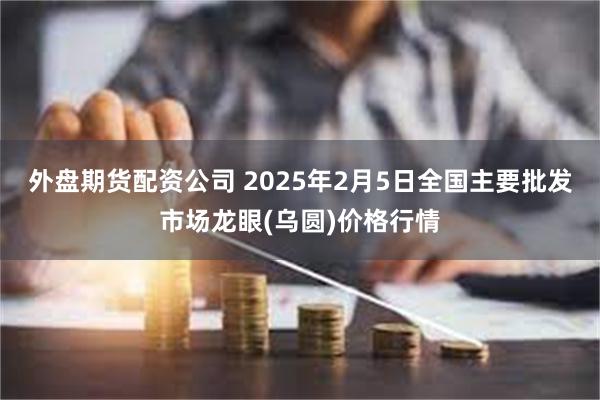 外盘期货配资公司 2025年2月5日全国主要批发市场龙眼(乌圆)价格行情