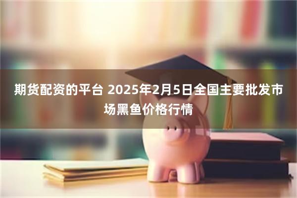 期货配资的平台 2025年2月5日全国主要批发市场黑鱼价格行情