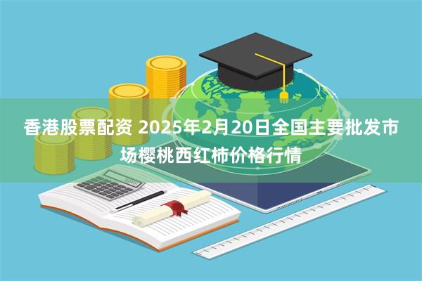 香港股票配资 2025年2月20日全国主要批发市场樱桃西红柿价格行情