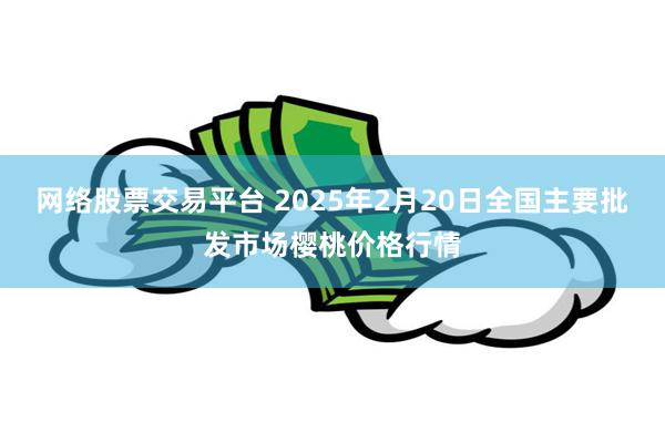 网络股票交易平台 2025年2月20日全国主要批发市场樱桃价格行情